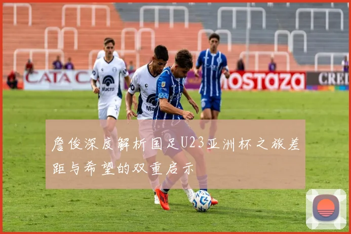 詹俊深度解析国足U23亚洲杯之旅差距与希望的双重启示