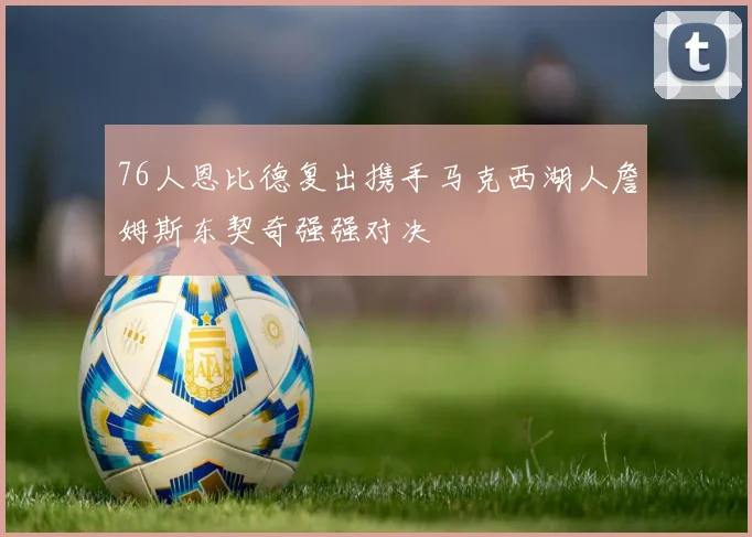 76人恩比德复出携手马克西湖人詹姆斯东契奇强强对决