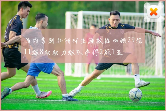 马内告别非洲杯生涯数据回顾29场11球8助助力球队夺得2冠1亚