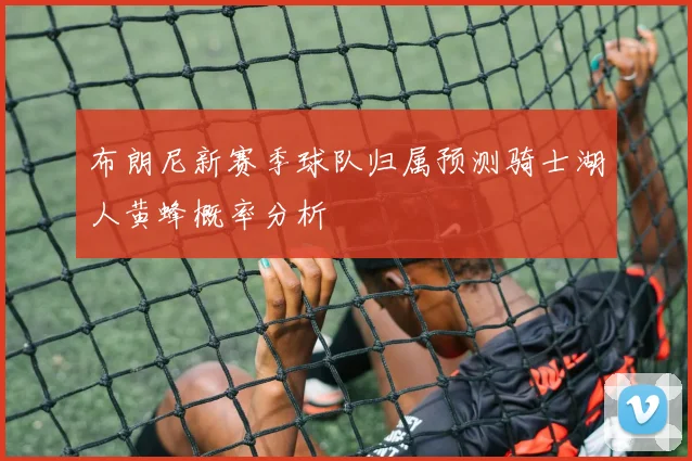 布朗尼新赛季球队归属预测骑士湖人黄蜂概率分析