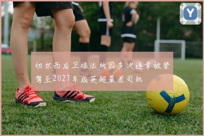 切尔西后卫福法纳因多次违章被禁驾至2027年成英超最差司机