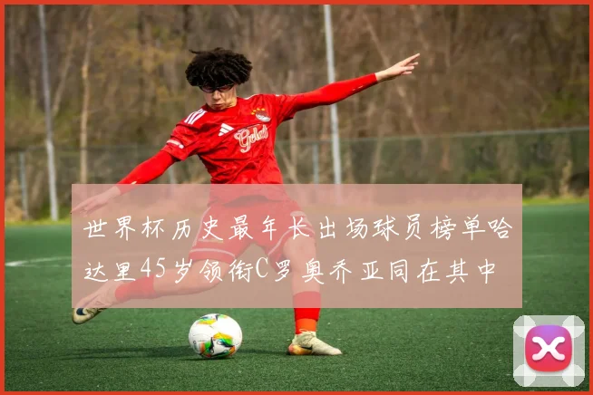 世界杯历史最年长出场球员榜单哈达里45岁领衔C罗奥乔亚同在其中
