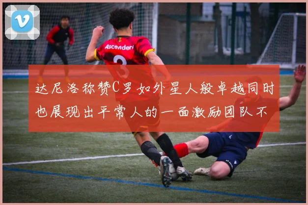 达尼洛称赞C罗如外星人般卓越同时也展现出平常人的一面激励团队不断进步