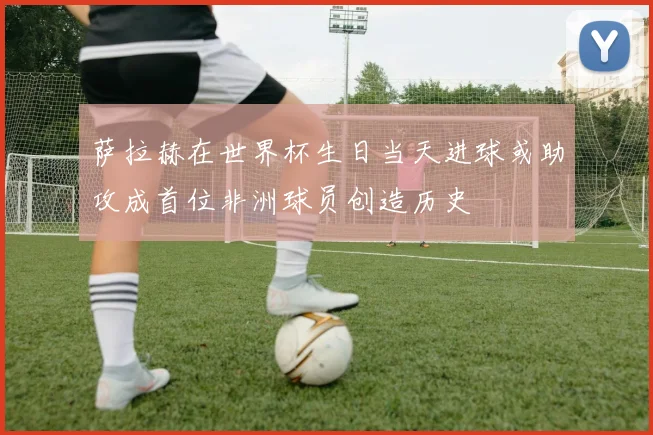 萨拉赫在世界杯生日当天进球或助攻成首位非洲球员创造历史