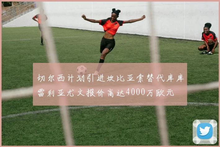 切尔西计划引进坎比亚索替代库库雷利亚尤文报价高达4000万欧元