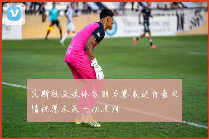 瓦斯社交媒体告别马赛表达自豪之情祝愿未来一切顺利