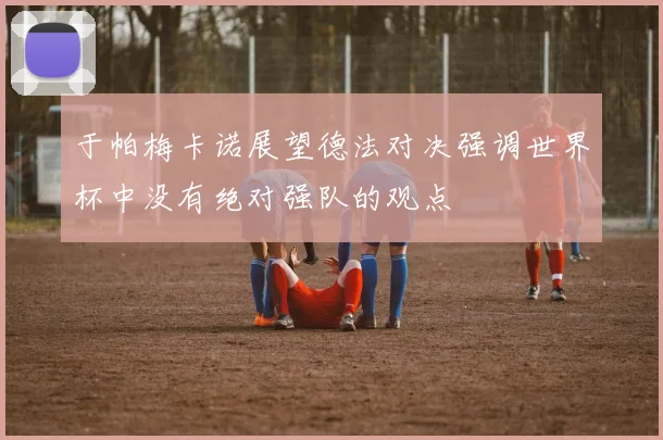 于帕梅卡诺展望德法对决强调世界杯中没有绝对强队的观点