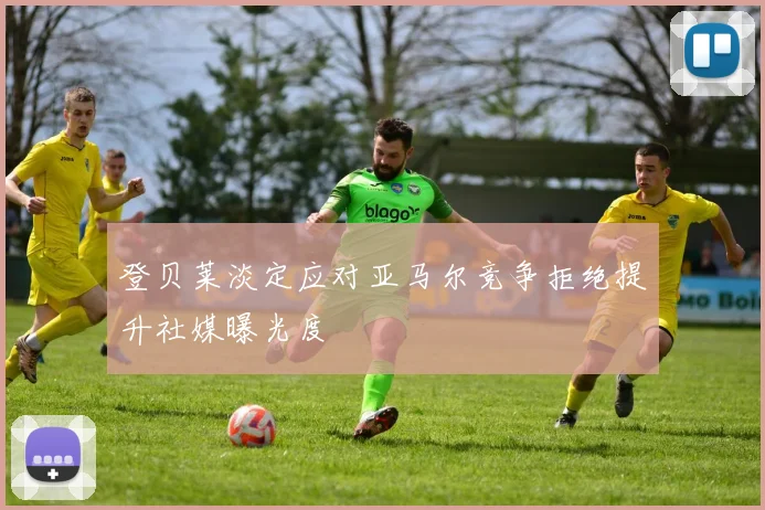 登贝莱淡定应对亚马尔竞争拒绝提升社媒曝光度