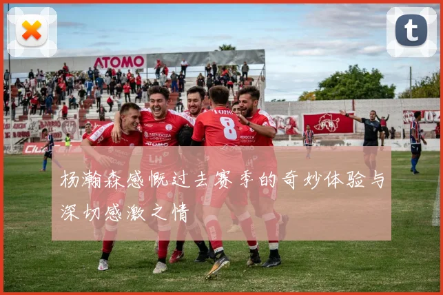 杨瀚森感慨过去赛季的奇妙体验与深切感激之情