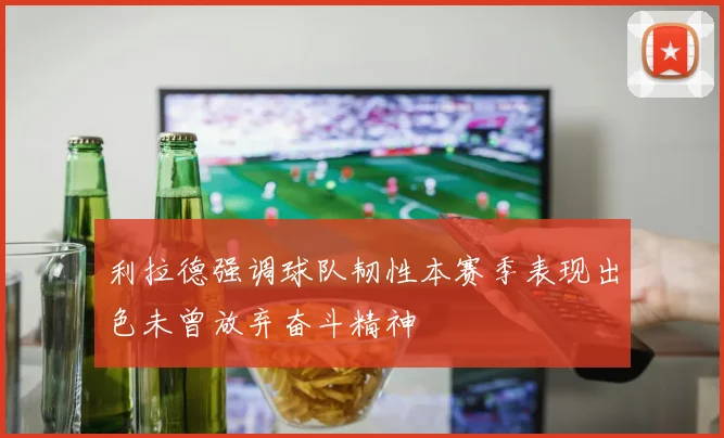 利拉德强调球队韧性本赛季表现出色未曾放弃奋斗精神