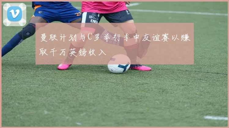 曼联计划与C罗举行季中友谊赛以赚取千万英镑收入