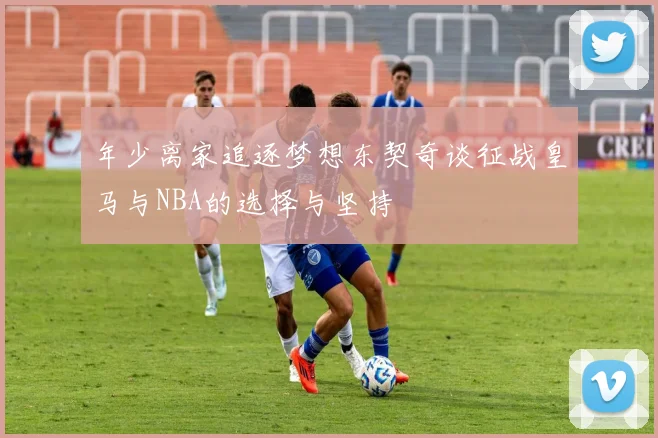 年少离家追逐梦想东契奇谈征战皇马与NBA的选择与坚持