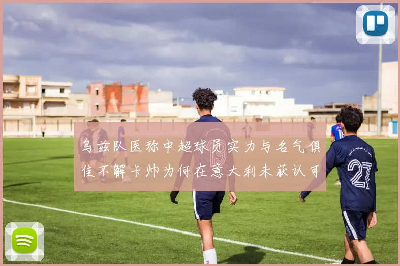 乌兹队医称中超球员实力与名气俱佳不解卡帅为何在意大利未获认可