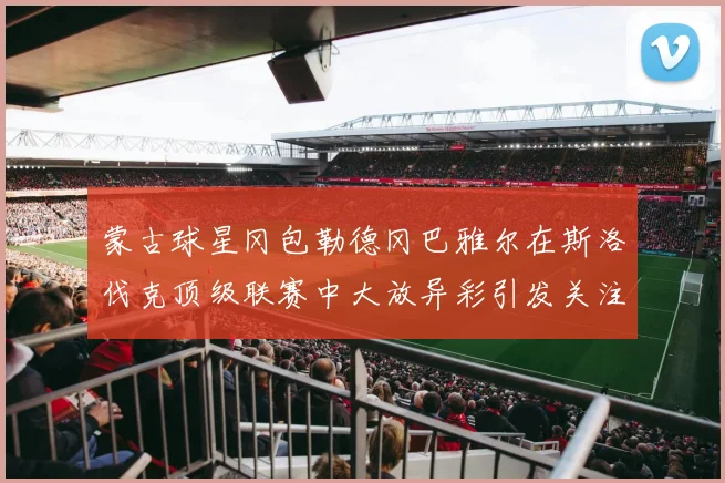 蒙古球星冈包勒德冈巴雅尔在斯洛伐克顶级联赛中大放异彩引发关注