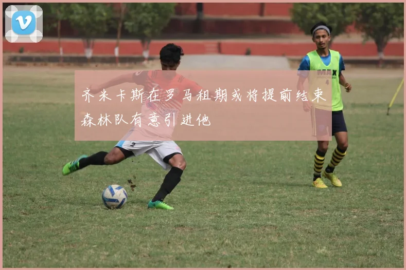 齐米卡斯在罗马租期或将提前结束森林队有意引进他