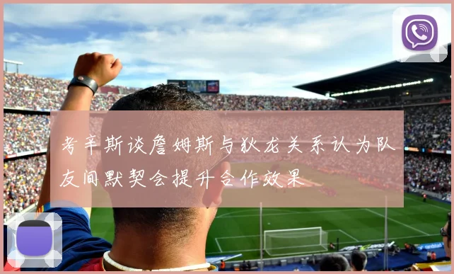 考辛斯谈詹姆斯与狄龙关系认为队友间默契会提升合作效果