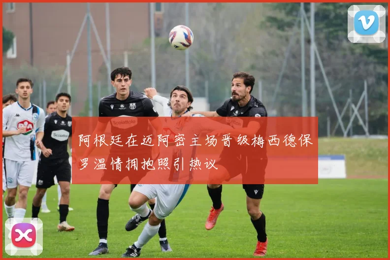 阿根廷在迈阿密主场晋级梅西德保罗温情拥抱照引热议