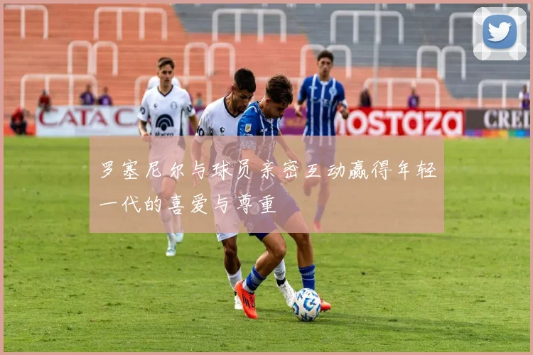 罗塞尼尔与球员亲密互动赢得年轻一代的喜爱与尊重
