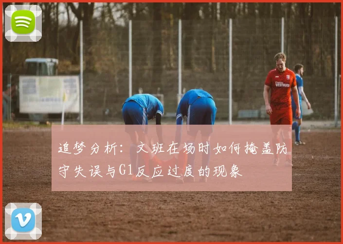追梦分析：文班在场时如何掩盖防守失误与G1反应过度的现象
