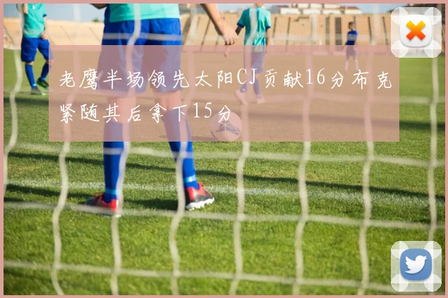 老鹰半场领先太阳CJ贡献16分布克紧随其后拿下15分