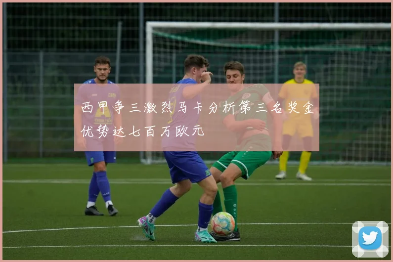 西甲争三激烈马卡分析第三名奖金优势达七百万欧元