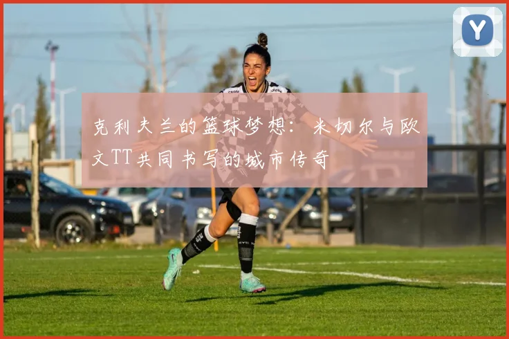 克利夫兰的篮球梦想：米切尔与欧文TT共同书写的城市传奇