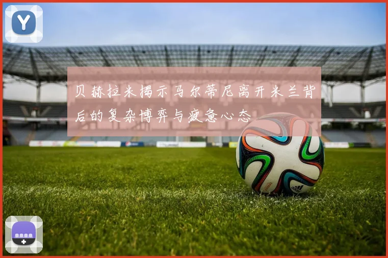 贝赫拉米揭示马尔蒂尼离开米兰背后的复杂博弈与疲惫心态