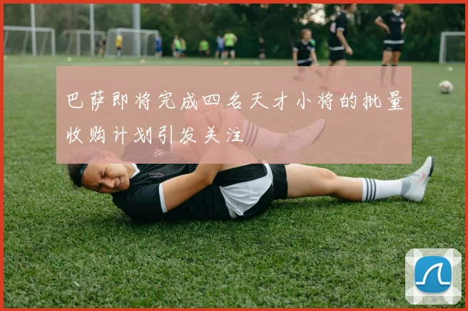 巴萨即将完成四名天才小将的批量收购计划引发关注