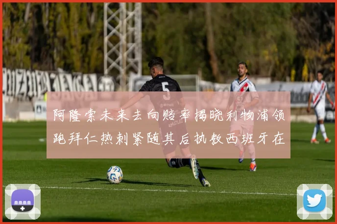 阿隆索未来去向赔率揭晓利物浦领跑拜仁热刺紧随其后执教西班牙在列