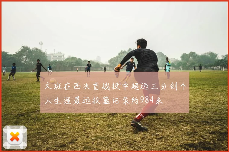 文班在西决首战投中超远三分创个人生涯最远投篮记录约984米